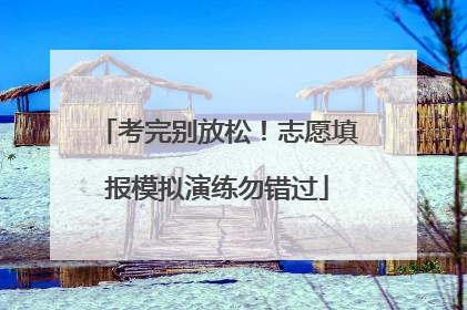 考完别放松！志愿填报模拟演练勿错过