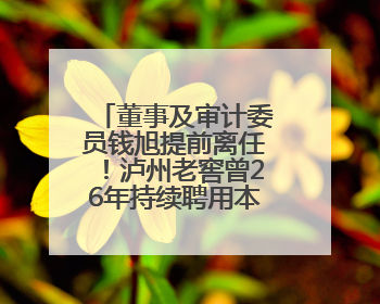 董事及审计委员钱旭提前离任！泸州老窖曾26年持续聘用本地审计所