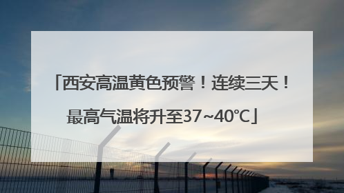 西安高温黄色预警！连续三天！最高气温将升至37~40℃