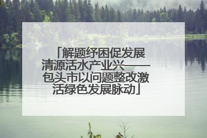 解题纾困促发展 清源活水产业兴——包头市以问题整改激活绿色发展脉动