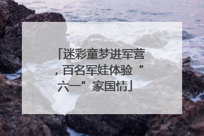 迷彩童梦进军营，百名军娃体验“六一”家国情