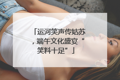 运河笑声传姑苏，端午文化盛宴“笑料十足”