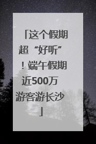 这个假期超“好听”！端午假期近500万游客游长沙