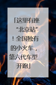 这里有座“北京站”！全国独有的小火车，第六代车型开跑