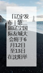 辽宁发布｜第二届辽宁国际友城大会将于6月12日至13日在沈阳举办