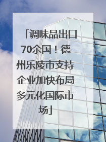 调味品出口70余国！德州乐陵市支持企业加快布局多元化国际市场