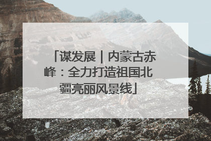 谋发展｜内蒙古赤峰：全力打造祖国北疆亮丽风景线