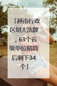 越南行政区划大洗牌，63个省级单位精简后剩下34个