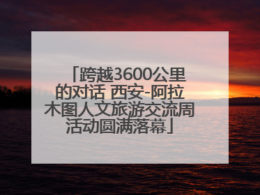 跨越3600公里的对话 西安-阿拉木图人文旅游交流周活动圆满落幕