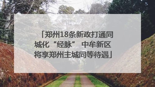 郑州18条新政打通同城化“经脉” 中牟新区将享郑州主城同等待遇