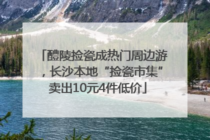 醴陵捡瓷成热门周边游，长沙本地“捡瓷市集”卖出10元4件低价