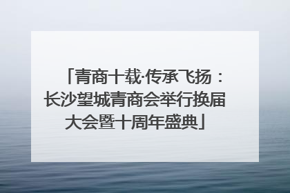青商十载·传承飞扬：长沙望城青商会举行换届大会暨十周年盛典