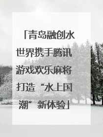 青岛融创水世界携手腾讯游戏欢乐麻将打造“水上国潮”新体验