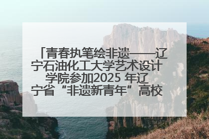 青春执笔绘非遗——辽宁石油化工大学艺术设计学院参加2025 年辽宁省“非遗新青年”高校优秀作品推荐活动