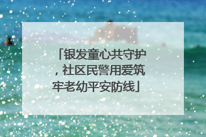 银发童心共守护，社区民警用爱筑牢老幼平安防线