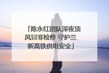 陈永红团队深夜顶风冒寒检修 守护兰新高铁供电安全