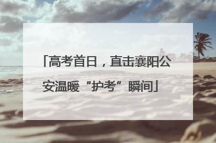 高考首日，直击襄阳公安温暖“护考”瞬间