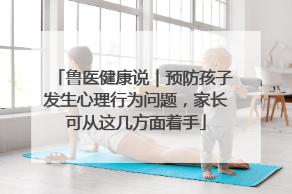 鲁医健康说｜预防孩子发生心理行为问题，家长可从这几方面着手