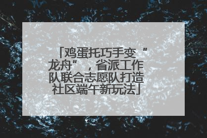 鸡蛋托巧手变“龙舟”，省派工作队联合志愿队打造社区端午新玩法