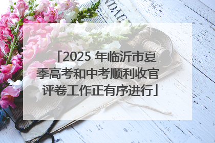 2025 年临沂市夏季高考和中考顺利收官 评卷工作正有序进行