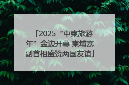 2025“中柬旅游年”金边开幕 柬埔寨副首相盛赞两国友谊