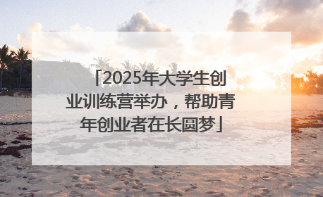2025年大学生创业训练营举办，帮助青年创业者在长圆梦