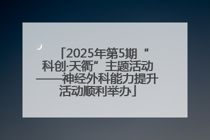 2025年第5期“科创·天衢”主题活动——神经外科能力提升活动顺利举办