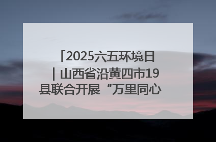 2025六五环境日｜山西省沿黄四市19县联合开展“万里同心，共护黄河”环保志愿者助力一泓清水入黄河公益活动