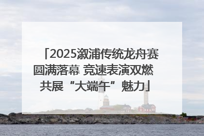 2025溆浦传统龙舟赛圆满落幕 竞速表演双燃 共展“大端午”魅力