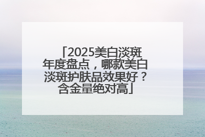 2025美白淡斑年度盘点，哪款美白淡斑护肤品效果好？含金量绝对高
