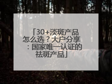 30+淡斑产品怎么选？大户分享：国家唯一认证的祛斑产品