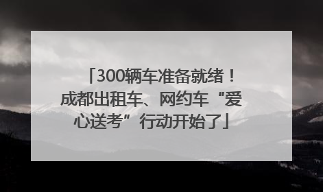 300辆车准备就绪！成都出租车、网约车“爱心送考”行动开始了