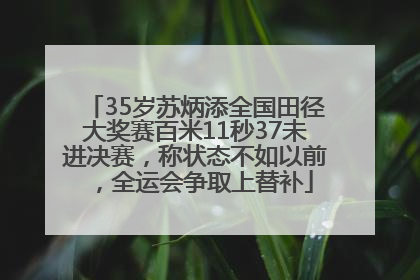 35岁苏炳添全国田径大奖赛百米11秒37未进决赛，称状态不如以前，全运会争取上替补